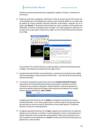 Camtasia Studio: Manual                           Sonia Pérez Carrillo. 2010


   Cuando ya estamos preparados para la grabación, elegimos Finalizar. El asistente se
   minimizará.

6. Podemos comenzar la grabación utilizando la Tecla de acceso directo F9 (mucho más
   recomendable por la comodidad que supone) o bien haciendo doble clic en la bola roja
   de debajo de nuestra pantalla (Camtasia Recorder minimizado) y después clic en el
   botón rojo Record. Si la pantalla seleccionada que vamos a grabar es más grande que
   1024x768, el máximo aconsejado para conseguir una mejor grabación, aparecerá un
   consejo como el que sigue. Si quiserámos seguir con las mismas dimensiones haríamos
   clic en Yes.




   Tras presionar F9 o el botón Record, nuestra pantalla se volverá momentáneamente
   en Negro. Esto debemos considerarlo como algo normal.

7. Cuando queramos finalizar nuestra grabación, presionamos la tecla de acceso rápido
   F10 (recomendado), o seleccionamos el botón Stop de la barra de herramientas de
   Camtasia Recorder.

8. Tras finalizar la grabación aparecerá la ventana de Camtasia Recorder Preview,
   reproductor de Camtasia Recorder donde se previsualiza y reproduce de forma
   inmediata lo que acabamos de grabar. Podemos decidir si queremos guardarlo o
   borrarlo mediante la elección de alguna de las opciones que aparecen en la parte
   inferior derecha del Monitor: Save o Delete




   Si elegimos borrarlo hacemos clic en Delete y el programa nos llevará de nuevo a
   Camtasia Recorder, no sin antes preguntarnos si estamos seguros de que queremos
   borrarlo (Are yo usure you want to discard the current video capture?). Podremos
   entonces iniciara una nueva grabación.

9. Si elegimos guardarlo hacemos clic en Save, y aparece una ventana con un cuadro de
   diálogo que nos pide dar un nombre a nuestra grabación y buscar una localización en
   alguna carpeta de nuestro ordenador para guardarlo. Notar que la extensión con la
   que se grabará nuestra grabación es .camrec, formato exclusivo de Camtasia para sus
   grabaciones o clips de vídeo.


                                                                                         23
 