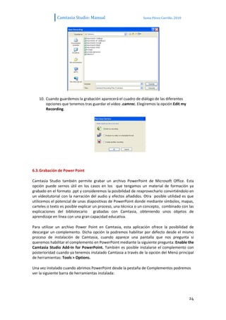Camtasia Studio: Manual                          Sonia Pérez Carrillo. 2010




   10. Cuando guardemos la grabación aparecerá el cuadro de diálogo de las diferentes
       opciones que tenemos tras guardar el vídeo .camrec. Elegiremos la opción Edit my
       Recording.




6.3. Grabación de Power Point

Camtasia Studio también permite grabar un archivo PowerPoint de Microsoft Office. Esta
opción puede sernos útil en los casos en los que tengamos un material de formación ya
grabado en el formato .ppt y consideremos la posibilidad de reaprovecharlo convirtiéndolo en
un vídeotutorial con la narración del audio y efectos añadidos. Otra posible utilidad es que
utilicemos el potencial de unas diapositivas de PowerPoint donde mediante símbolos, mapas,
carteles o texto es posible explicar un proceso, una técnica o un concepto, combinado con las
explicaciones del bibliotecario grabadas con Camtasia, obteniendo unos objetos de
aprendizaje en línea con una gran capacidad educativa.

Para utilizar un archivo Power Point en Camtasia, esta aplicación ofrece la posibilidad de
descargar un complemento. Dicha opción la podremos habilitar por defecto desde el mismo
proceso de instalación de Camtasia, cuando aparece una pantalla que nos pregunta si
queremos habilitar el complemento en PowerPoint mediante la siguiente pregunta: Enable the
Camtasia Studio Add-In for PowerPoint. También es posible instalarse el complemento con
posterioridad cuando ya tenemos instalado Camtasia a través de la opción del Menú principal
de herramientas: Tools > Options.

Una vez instalado cuando abrimos PowerPoint desde la pestaña de Complementos podremos
ver la siguiente barra de herramientas instalada:




                                                                                            24
 