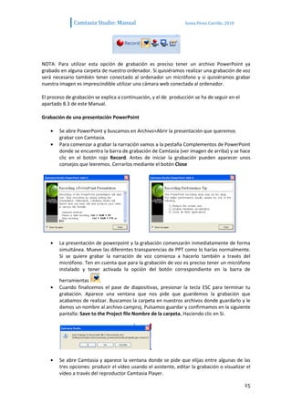 Camtasia Studio: Manual                             Sonia Pérez Carrillo. 2010




NOTA: Para utilizar esta opción de grabación es preciso tener un archivo PowerPoint ya
grabado en alguna carpeta de nuestro ordenador. Si quisiéramos realizar una grabación de voz
será necesario también tener conectado al ordenador un micrófono y si quisiéramos grabar
nuestra imagen es imprescindible utilizar una cámara web conectada al ordenador.

El proceso de grabación se explica a continuación, y el de producción se ha de seguir en el
apartado 8.3 de este Manual.

Grabación de una presentación PowerPoint

        Se abre PowerPoint y buscamos en Archivo>Abrir la presentación que queremos
        grabar con Camtasia.
        Para comenzar a grabar la narración vamos a la pestaña Complementos de PowerPoint
        donde se encuentra la barra de grabación de Camtasia (ver imagen de arriba) y se hace
        clic en el botón rojo Record. Antes de iniciar la grabación pueden aparecer unos
        consejos que leeremos. Cerrarlos mediante el botón Close




        La presentación de powerpoint y la grabación comenzarán inmediatamente de forma
        simultánea. Mueve las diferentes transparencias de PPT como lo harías normalmente.
        Si se quiere grabar la narración de voz comienza a hacerlo también a través del
        micrófono. Ten en cuenta que para la grabación de voz es preciso tener un micrófono
        instalado y tener activada la opción del botón correspondiente en la barra de

        herramientas       .
        Cuando finalicemos el pase de diapositivas, presionar la tecla ESC para terminar tu
        grabación. Aparece una ventana que nos pide que guardemos la grabación que
        acabamos de realizar. Buscamos la carpeta en nuestros archivos donde guardarlo y le
        damos un nombre al archivo camproj. Pulsamos guardar y confirmamos en la siguiente
        pantalla: Save to the Project file Nombre de la carpeta. Haciendo clic en Si.




        Se abre Camtasia y aparece la ventana donde se pide que elijas entre algunas de las
        tres opciones: producir el vídeo usando el asistente, editar la grabación o visualizar el
        vídeo a través del reproductor Camtasia Player.

                                                                                               25
 
