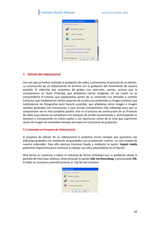 Camtasia Studio: Manual                          Sonia Pérez Carrillo. 2010




7. Edición del vídeotutorial

Una vez que ya hemos realizado la grabación del vídeo, comenzamos el proceso de su edición.
La construcción de un vídeotutorial no termina con la grabación del movimiento de nuestra
pantalla. El videoclip que acabamos de grabar con extensión .camrec, precisa que le
incorporemos un título (Titleclip), que añadamos ciertas imágenes, sin las cuales no se
comprendería el tutorial, que expliquemos partes de su contenido con llamadas o carteles
(callouts), que incidamos en ciertos aspectos de su discurso ampliando su imagen (zooms), que
subtitulemos los fotogramas para hacerlo accesible, que añadamos entre imagen e imagen
cambios graduales con transiciones, o que incluso incorporemos más vídeoclips para que su
comprensión sea lo más completa posible. Este es el proceso de construcción de un Proyecto
de vídeo cuya edición se completará con retoques de sonido (aumentando y disminuyendo su
volumen o incorporando un nuevo audio) y con oportunos cortes de la cinta que suprimirán
vacíos de imagen de inevitables tiempos de espera en el proceso de grabación.

7.1. Iniciando un Proyecto de Videotutorial

El proyecto de edición de un vídeotutorial lo podemos iniciar siempre que queramos con
videoclips grabados con antelación ya guardados con la extensión .camrec en una carpeta de
nuestro ordenador. Para ello abrimos Camtasia Studio y mediante la opción Import media
podremos importarlos para comenzar a trabajar con ellos colocándolos en el Clip Bin.

Otra forma es comenzar a editar el videoclip de forma inmediata tras su grabación desde la
pantalla de Post-Save editions, seleccionando la opción Edit my Recordings y presionando OK.
El vídeo se incorpora automáticamente al Clip Bin de Camtasia.




                                                                                            26
 