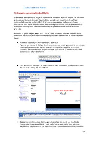 Camtasia Studio: Manual                           Sonia Pérez Carrillo. 2010


7.2. Incorporar archivos multimedia al Clip Bin

A la hora de realizar nuestro proyecto vídeotutorial podremos montarlo no sólo con los vídeos
grabados con Camtasia Recorder (.camrec) sino también con varios tipos de archivos
multimedia (imágenes, audio y vídeo). El primer paso para poder trabajar con ellos es
importarlos, para lo cual debemos tener previamente guardados en una carpeta de nuestro
ordenador todos aquellos archivos multimedia que queramos utilizar en nuestro futuro
proyecto.

Mediante la opción Import media de la Lista de tareas podremos importar desde nuestro
ordenador los archivos multimedia añadiéndolos al Clip Bin de Camtasia. El proceso es como
sigue:

        Hacemos clic en Import Media en la Lista de tareas
        Aparece una cuadro de diálogo donde tendremos que buscar y seleccionar los archivos
        multimedia guardados en nuestro ordenador que queramos utilizar en nuestro
        proyecto. Mediante el menú desplegable Tipo, podremos acotar nuestra búsqueda
        especificando el tipo de archivo.




        Una vez elegido, hacemos clic en Abrir. Los archivos multimedia se irán incorporando
        de esta forma al Clip Bin de Camtasia.




        Cada archivo multimedia o clip incorporado en el clip bin puede ser visualizado
        (archivos de imágenes y vídeos) y escuchado (archivos de audio) en el Monitor-
        Reproductor de previsualización mediante doble clic con el botón izquierdo del ratón.

                                                                                             27
 