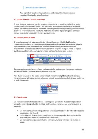 Camtasia Studio: Manual                             Sonia Pérez Carrillo. 2010


        Para reproducir o detener la visualización podemos utilizar los controles de
        reproducción situados bajo el monitor.

7.3. Añadir archivos a la línea del tiempo

El paso siguiente para crear nuestro proyecto vídeotutorial es arrastrar mediante el botón
izquierdo del ratón desde el Clip bin cada uno de los archivos multimedia hasta la Línea de
tiempo. Los iremos colocando en la línea tal como hayamos diseñado nuestro guión instructivo
o como lo consideremos más oportuno. Podremos mover los clips a lo largo de la línea de
tiempo para ajustar su posición siempre que queramos.

7.4. Cortar o Dividir el vídeo

Si necesitamos suprimir alguna sección del vídeo utilizaremos el botón Cut Selection
representado mediante el icono de unas tijeras situado en la barra de herramientas sobre la
línea de tiempo. Antes tendremos que seleccionar el espacio que queremos suprimir
arrastrando la barra de búsqueda representada con un pequeño triángulo verde. El espacio
queda subrayado en color azul y pulsaremos el icono de las tijeras para cortarlo.




Siempre podremos deshacer o rehacer cualquiera de las acciones que efectuemos mediante
los botones Redo y Undo de la barra del menú principal.

Para dividir un vídeo en dos piezas utilizaremos la herramienta Split situada en la barra de
herramientas de la línea de tiempo, colocando antes la barra de búsqueda (triángulo verde) en
la posición deseada.




7.5. Transiciones

Las Transiciones son efectos de entrada a las imágenes que añaden fluidez en el paso de un
clip a otro en el vídeo producido. Al utilizar las transiciones tenemos que tener en cuenta lo
siguiente:

        Las transiciones únicamente pueden ser utilizadas en la edición del vídeo a través de la
        visualización Storyboard.
        La duración por defecto de las transiciones es de tres segundos. Podremos cambiar
        esta duración a través de Tools>Options>Transitions
        Las transiciones sólo pueden situarse entre clips, nunca al principio o al final de un
        vídeo.



                                                                                                 28
 