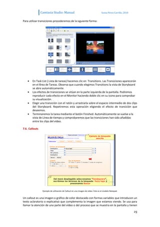 Camtasia Studio: Manual                                            Sonia Pérez Carrillo. 2010


Para utilizar transiciones procederemos de la siguiente forma:




        En Task List ( Lista de tareas) hacemos clic en Transitions. Las Transiciones aparecerán
        en el Área de Tareas. Observa que cuando elegimos Transitions la vista de Storyboard
        se abre automáticamente.
        Los efectos de transiciones se sitúan en la parte izquierda de la pantalla. Podremos
        reproducir cada efecto en el Monitor haciendo doble clic en su icono para comprobar
        su visualización.
        Elegir una transición con el ratón y arrastrarla sobre el espacio intermedio de dos clips
        del Storyboard. Repetiremos esta operación eligiendo el efecto de transición que
        deseemos.
        Terminaremos la tarea mediante el botón Finished. Automáticamente se vuelve a la
        vista de Línea de tiempo y comprobaremos que las transiciones han sido añadidas
        entre los clips del vídeo.

7.6. Callouts




                 Ejemplo de utilización de Callout en una imagen de vídeo: Este es el modelo Notepad.


Un callout es una imagen o gráfico de color destacado con formas variables que introducen un
texto aclaratorio o explicativo que complementa la imagen que estamos viendo. Se usa para
llamar la atención de una parte del vídeo o del proceso que se muestra en la pantalla y tienen

                                                                                                                29
 