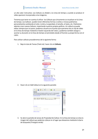 Camtasia Studio: Manual                                Sonia Pérez Carrillo. 2010


un alto valor instructivo. Los Callouts se añaden a la Línea de tiempo y cuando se produce el
vídeo aparecen incorporados a las imágenes.

Tenemos que tener en cuenta al utilizar los Callouts que únicamente se visualizan en la Línea
de tiempo. Los Callouts pueden tener diferentes formas o estilos e incluso podríamos
personalizarlos cambiando el color, la letra, la opacidad, el tamaño, el texto, etc. Podríamos
además crear nuevos Callouts, importando nuestros propios gráficos. Un callout se puede
editar siempre que se quiera; podemos situarlo en el punto que queramos de un clip de vídeo
en la línea de tiempo mediante el botón izquierdo del ratón; y podemos también alargar o
acortar su duración en la línea de tiempo arrastrándolo desde el final de su propia forma con el
ratón.

Para utilizar callouts procederemos de la siguiente forma:

    1. Bajo la Lista de Tareas (Task List) hacer clic en Callouts.




    2. Hacer clic en Add Callout en la siguiente pantalla




    3. Se abre la pantalla de tareas de Propiedad de Callout. En la línea de tiempo se sitúa la
       imagen del callout que podemos colocar en el lugar que deseemos mediante la barra
       de búsqueda (Triangulo verde)


                                                                                                  30
 