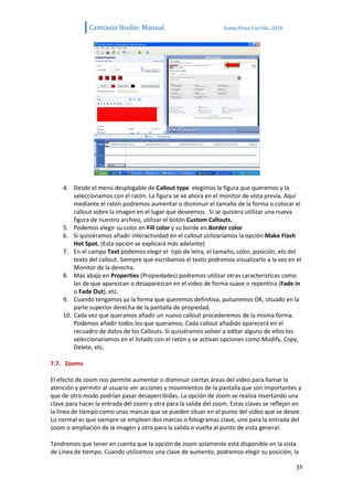 Camtasia Studio: Manual                             Sonia Pérez Carrillo. 2010




    4. Desde el menú desplegable de Callout type elegimos la figura que queremos y la
        seleccionamos con el ratón. La figura se ve ahora en el monitor de vista previa. Aquí
        mediante el ratón podremos aumentar o disminuir el tamaño de la forma o colocar el
        callout sobre la imagen en el lugar que deseemos. Si se quisiera utilizar una nueva
        figura de nuestro archivo, utilizar el botón Custom Callouts.
    5. Podemos elegir su color en Fill color y su borde en Border color
    6. Si quisiéramos añadir interactividad en el callout utilizaríamos la opción Make Flash
        Hot Spot. (Esta opción se explicará más adelante)
    7. En el campo Text podemos elegir el tipo de letra, el tamaño, color, posición, etc del
        texto del callout. Siempre que escribamos el texto podremos visualizarlo a la vez en el
        Monitor de la derecha.
    8. Mas abajo en Properties (Propiedades) podremos utilizar otras características como
        las de que aparezcan o desaparezcan en el vídeo de forma suave o repentina (Fade in
        o Fade Out), etc.
    9. Cuando tengamos ya la forma que queremos definitiva, pulsaremos OK, situado en la
        parte superior derecha de la pantalla de propiedad.
    10. Cada vez que queramos añadir un nuevo callout procederemos de la misma forma.
        Podemos añadir todos los que queramos. Cada callout añadido aparecerá en el
        recuadro de datos de los Callouts. Si quisiéramos volver a editar alguno de ellos los
        seleccionaríamos en el listado con el ratón y se activan opciones como Modify, Copy,
        Delete, etc.

7.7. Zooms

El efecto de zoom nos permite aumentar o disminuir ciertas áreas del vídeo para llamar la
atención y permitir al usuario ver acciones y movimientos de la pantalla que son importantes y
que de otro modo podrían pasar desapercibidas. La opción de zoom se realiza insertando una
clave para hacer la entrada del zoom y otra para la salida del zoom. Estas claves se reflejan en
la línea de tiempo como unas marcas que se pueden situar en el punto del vídeo que se desee.
Lo normal es que siempre se empleen dos marcas o fotogramas clave, uno para la entrada del
zoom o ampliación de la imagen y otro para la salida o vuelta al punto de vista general.

Tendremos que tener en cuenta que la opción de zoom solamente está disponible en la vista
de Línea de tiempo. Cuando utilicemos una clave de aumento, podremos elegir su posición, la

                                                                                               31
 