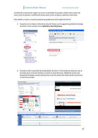 Camtasia Studio: Manual                          Sonia Pérez Carrillo. 2010


cantidad de aumento de imagen así como su velocidad. Se pueden añadir tantas claves de
zoom como se deseen, modificarlas tantas veces como se quiera, editarlas o borrarlas.

Para añadir un zoom a nuestro proyecto procederemos de la siguiente forma:

   1. Hacemos clic en Zoom-n-Pan de la Lista de Tareas y en la siguiente pantalla de trabajo
      de Zoom-n-Pan se hace clic en Add Zoo-n-Pan Key frame.




   2. Cuando se abre la pantalla de propiedades de Zoom-n-Pan podemos observar que al
      principio de la Línea de Tiempo se inserta la clave del zoom. Mediante la barra de
      búsqueda (triángulo verde) colocaremos el punto exacto del vídeo donde situaremos
      el zoom de entrada.




                                                                                            32
 
