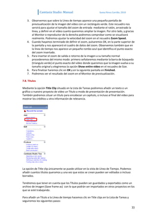 Camtasia Studio: Manual                              Sonia Pérez Carrillo. 2010


    3. Observemos que sobre la Línea de tiempo aparece una pequeña pantalla de
       previsualización de la imagen del vídeo con un rectángulo verde. Este recuadro nos
       servirá para ajustar el tamaño del zoom de entrada mediante el ratón, arrastrado la
       línea, y definir en el vídeo cuanto queremos ampliar la imagen. Por otro lado, y gracias
       al Monitor o reproductor de la derecha podremos comprobar como se visualizará
       realmente. Podremos ajustar la velocidad del zoom en el recuadro Zoom Speed.
    4. Cuando hayamos terminado de definir el zoom, pulsaremos OK, en la parte superior de
       la pantalla y nos aparecerá el cuadro de datos del zoom. Observemos también que en
       la línea de tiempo nos aparece un pequeño rombo azul que identifica el punto exacto
       del zoom insertado.
    5. Para insertar el zoom de salida o retorno de la imagen a su tamaño normal
       procederemos del mismo modo: primero señalaremos mediante la barra de búsqueda
       (tríangulo verde) el punto exacto del vídeo donde queremos que la imagen vuelva a su
       tamaño original y elegiremos la opción Show entire video en el recuadro de Size.
    6. Para finalizar haremos clic en OK y en la siguiente pantalla en Finished.
    7. Podremos ver el resultado del zoom en el Monitor de previsualización.

7.8. Títulos

Mediante la opción Title Clip situado en la Lista de Tareas podremos añadir un texto o un
gráfico a nuestro proyecto de vídeo un Título a modo de presentación de presentación.
También podremos situar un título para encabezar un capítulo, o incluso al final del vídeo para
mostrar los créditos u otra información de relevancia.




La opción de Title clip únicamente se puede utilizar en la vista de Línea de Tiempo. Podemos
añadir cuantos títulos queramos y una vez que estos se crean pueden ser editados o incluso
borrados.

Tendremos que tener en cuenta que los Títulos pueden ser guardados y exportados como un
archivo de imagen (Save frame as) con lo que podrán ser importados en otros proyectos en los
que se esté trabajando.

Para añadir un Título a la Línea de tiempo hacemos clic en Title clips en la Lista de Tareas y
seguiremos los siguientes pasos:

                                                                                                 33
 
