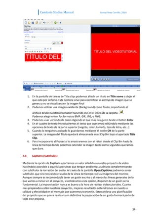 Camtasia Studio: Manual                            Sonia Pérez Carrillo. 2010




       1. En la pantalla de tareas de Title clips podemos añadir un título en Title name o dejar el
          que está por defecto. Este nombre sirve para identificar al archivo de imagen que se
          genera y no se visualizará en la imagen final
       2. Podemos utilizar una imagen existente (Background) como fondo, importando el
            archivo desde nuestro ordenador haciendo clic en el icono de la carpeta        .
            Podemos elegir entre los formatos BMP. GIF, JPG, o PNG.
       3.   Podemos usar un fondo de color eligiendo el que más nos guste desde el botón Color
       4.   En el cuadro de texto introduciremos el texto que queramos editándolo mediante las
            opciones de texto de la parte superior (negrita, color, tamaño, tipo de letra, etc…)
       5.   Cuando lo tengamos acabado lo guardamos mediante el botón OK de la parte
            superior. La imagen del Título quedará almacenada en el Clip Bin bajo el apartado Title
            Clip.
       6.   Para incorporarlo al Proyecto lo arrastraremos con el ratón desde el Clip Bin hasta la
            línea de tiempo donde podemos extender la imagen tanto como segundos queramos
            que dure.

7.9.        Captions (Subtítulos)

Mediante la opción de Captions aportamos un valor añadido a nuestro proyecto de vídeo
haciéndolo accesible a aquellas personas que tengan problemas auditivos complementando
con subtítulos la narración del audio. A través de la pantalla Open Captions podremos crear
subtítulos que sincronizando el audio de la Línea de tiempo con las imágenes del monitor.
Aunque siempre es recomendable tener un guión escrito o al menos las líneas generales de lo
que vamos a incluir en el proyecto, si utilizáramos esta opción, disponer de un guión sería
fundamental. La improvisación nunca es buena a la hora de realizar videotutoriales. Cuanto
mas preparados estén nuestros proyectos, mejores resultados obtendremos en cuanto a
calidad y efectividad en el mensaje que queremos transmitir. Esto conlleva una planificación
del proyecto que se quiere realizar y en definitiva la preparación de un guión formará parte de
todo este proceso.


                                                                                                  34
 