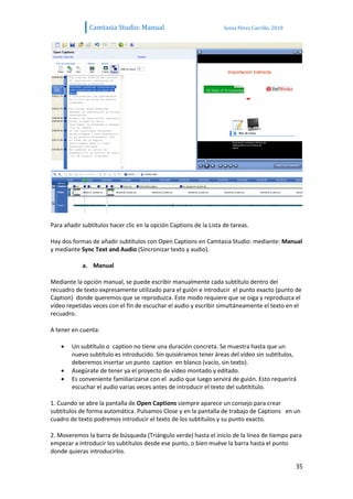 Camtasia Studio: Manual                              Sonia Pérez Carrillo. 2010




Para añadir subtítulos hacer clic en la opción Captions de la Lista de tareas.

Hay dos formas de añadir subtítulos con Open Captions en Camtasia Studio: mediante: Manual
y mediante Sync Text and Audio (Sincronizar texto y audio).

            a. Manual

Mediante la opción manual, se puede escribir manualmente cada subtítulo dentro del
recuadro de texto expresamente utilizado para el guión e introducir el punto exacto (punto de
Caption) donde queremos que se reproduzca. Este modo requiere que se oiga y reproduzca el
vídeo repetidas veces con el fin de escuchar el audio y escribir simultáneamente el texto en el
recuadro.

A tener en cuenta:

        Un subtítulo o caption no tiene una duración concreta. Se muestra hasta que un
        nuevo subtítulo es introducido. Sin quisiéramos tener áreas del vídeo sin subtítulos,
        deberemos insertar un punto caption en blanco (vacío, sin texto).
        Asegúrate de tener ya el proyecto de vídeo montado y editado.
        Es conveniente familiarizarse con el audio que luego servirá de guión. Esto requerirá
        escuchar el audio varias veces antes de introducir el texto del subtítítulo.

1. Cuando se abre la pantalla de Open Captions siempre aparece un consejo para crear
subtítulos de forma automática. Pulsamos Close y en la pantalla de trabajo de Captions en un
cuadro de texto podremos introducir el texto de los subtítulos y su punto exacto.

2. Moveremos la barra de búsqueda (Triángulo verde) hasta el inicio de la línea de tiempo para
empezar a introducir los subtítulos desde ese punto, o bien muéve la barra hasta el punto
donde quieras introducirlos.

                                                                                                 35
 