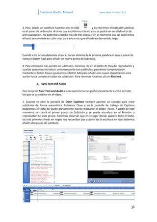 Camtasia Studio: Manual                             Sonia Pérez Carrillo. 2010




3. Para añadir un subtítulo hacemos clic en Add              y escribiremos el texto del subtítulo
en el panel de la derecha. A la vez que escribimos el texto este se podrá ver en el Monitor de
previsualización. No podremos escribir más de tres líneas, y en el momento que las superemos
el texto se convierte en color rojo para avisarnos que el texto es demasiado largo.




Cuando esto ocurra debemos situar el cursor delante de la primera palabra en rojo y pulsar de
nuevo el botón Add, para añadir un nuevo punto de Subtítulo.

4. Para introducir más puntos de subtítulos, hacemos clic en el botón de Play del reproductor y
cuando queramos introducir un nuevo punto con subtítulos, pausamos la reproducción
mediante el botón Pause y pulsamos el botón Add para añadir uno nuevo. Repetiremos esta
acción hasta completar todos los subtítulos. Para terminar hacemos clic en Finished.

            b. Sync Text and Audio

Con la opción Sync Text and Audio es necesario tener un guión previamente escrito de todo
los que se va a narrar en el vídeo.

1. Cuando se abre la pantalla de Open Captions siempre aparece un consejo para crear
subtítulos de forma automática. Pulsamos Close y en la pantalla de trabajo de Captions
pegaremos el texto del guión previamente escrito mediante el botón Paste. A partir de este
momento se creará el primer punto de Subtítulo y se puede visualizar en el Monitor o
reproductor de vista previa. Podemos observar que en el lugar donde aparece todo el texto,
las tres primeras líneas en negro nos recuerdan que a partir de la escritura en rojo debemos
añadir otro punto de subtítulo.




                                                                                                36
 