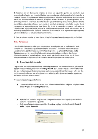 Camtasia Studio: Manual                             Sonia Pérez Carrillo. 2010


2. Hacemos clic en Start para empezar a situar los siguientes puntos de subtítulos que
sincronizarán el guión con el audio. El vídeo comenzará a reproducirse desde el principio. De la
Linea de tiempo. Si quisiéramos poner otro punto con Subtítulo, únicamente tendremos que
hacer clic en cualquiera de las palabras, aunque la manera más fácil es que nos guiemos por la
primera palabra en color rojo. Escucha el audio y cuando se oiga esta palabra, haz clic en ella
con el botón izquierdo del ratón y un punto de subtítulo se colocará en el sitio exacto. Como
consecuencia automáticamente tres líneas del texto se pondrán en negro y el resto se
convertirá en rojo para indicar donde se debe poner el siguiente punto de subtítulo. En la
medida que se van creando todos los subtítulos se visualizarán en el reproductor de la derecha
y la línea de tiempo se actualizará constantemente.

3. Para terminar y guardar se hace clic en el botón Stop y en la siguiente pantalla en Finished.

7.10. Narraciones

La utilización de una narración que complemente las imágenes que se están viendo será
también una característica que debemos tener en cuenta a la hora de elaborar nuestros
videotutoriales. Con Camtasia es posible hacerlo gracias a la aplicación Camtasia Audio
Recorder que nos va a permitir añadir audio a nuestros trabajos mediante dos formas
diferentes: Grabar la pantalla a la vez que el audio, o grabar la narración de voz de forma
independiente e incorporarla posteriormente a nuestro proyecto de videotutorial.

    1. Grabar la pantalla con audio

La grabación del audio junto con la del vídeo se puede hacer con enorme facilidad gracias a la
opción del asistente de grabación: Recording Wizard. Este proceso no va a ser muy diferente
del que realizamos cuando comenzamos a realizar una grabación con Camtasia y salvo por dos
opciones que tendremos que seleccionar en el Asistente, el resto de pasos ya los conocemos y
los hemos utilizado anteriormente.

Procederemos de la siguiente forma:

        Cuando abrimos Camtasia Studio en la pantalla de bienvenida elegimos la opción: Start
        a new Project by recording the screen.




        Aparecerá el asistente de grabación y elegiremos la ventana o región que queremos
        capturar y pulsaremos Siguiente.
        En la pantalla opciones de grabación: Recording options habilitar la opción Record
        audio y pulsar Siguiente.




                                                                                                37
 