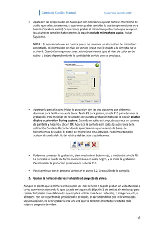 Camtasia Studio: Manual                            Sonia Pérez Carrillo. 2010


        Aparecen las propiedades de Audio que son necesarias ajustar como el micrófono de
        audio que seleccionaremos, si queremos grabar también lo que se oye mediante otra
        fuente (Speakers audio). Si queremos grabar el micrófono junto con lo que se oye en
        los altavoces también habilitaremos la opción Include microphone audio. Pulsar
        Siguiente.

       NOTA : Es necesario tener en cuenta que si no tenemos un dispositivo de micrófono
       conectado, el controlador de nivel de sonido (Input level) situado a la derecha no se
       activará. Cuando lo tengamos conectado observaremos que el nivel de color verde
       subirá o bajará dependiendo de la cantidad de sonido que se produzca.




        Aparece la pantalla para iniciar la grabación con las dos opciones que debemos
        dominar para facilitarnos esta tarea: Tecla F9 para grabar, y tecla F10 para detener la
        grabación. Para mejorar los resultados de nuestra grabación habilitar la opción Disable
        display acceleration Turing capture. Cuando se activa esta opción aparece un consejo
        de pantalla y hacemos clic en OK. Aparece la pantalla con todos los controles de la
        aplicación Camtasia Recorder donde apreciaremos que tenemos la barra de
        herramientas de audio: El botón del micrófono está activado. Podremos también
        activar el sonido del clic del ratón y del teclado si quisiéramos.




        Podemos comenzar la grabación, bien mediante el botón rojo, o mediante la tecla F9.
        La pantalla se queda de forma momentánea en color negro, y se inicia la grabación.
        Para finalizar la grabación presionamos la tecla F10.

        Para continuar con el proceso consultar el punto 6.2, Grabación de la pantalla.

    2. Grabar la narración de voz y añadirlo al proyecto de vídeo.

Aunque es cierto que a primera vista puede ser más sencillo o rápido grabar un vídeotutorial a
la vez que vamos narrando lo que sucede en la pantalla (Opción 1 de arriba), sin embargo para
realizar tutoriales más elaborados que implica utilizar más de un vídeoclip, o imágenes, etc, o
al menos con un aspecto más profesional o acabado, es recomendable que utilicemos esta
segunda opción, es decir grabar la voz una vez que ya tenemos montado y editado todo
nuestro proyecto de video.



                                                                                               38
 