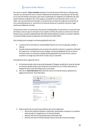 Camtasia Studio: Manual                             Sonia Pérez Carrillo. 2010


Por tanto, la opción Voice narration situada en la Lista de tareas (Task list) es utilizada para
insertar una narración de voz en nuestro vídeotutorial utilizando la reproducción de los clips
en la Línea de tiempo como guía y por tanto visualizando las imágenes en el Monitor de vista
previa mientras se graba la voz. Esto asegura una perfecta sincronización entre la voz y el
vídeo. Una vez que hemos terminado, se creará el clip o archivo de audio de la narración de
voz y automáticamente se insertará en la Línea de tiempo en la posición correcta y lugar
exacto que habíamos narrado.

Tenemos que tener en cuenta que esta opción está disponible únicamente en la vista de Línea
de tiempo. Una vez que la narración se ha creado el archivo de audio se creará en la Línea de
tiempo como una pista independiente del vídeo donde podremos ajustar su sonido o editarlo
con posterioridad usando la aplicación de Camtasia de Audio Editor.

Dos consejos para conseguir una buena grabación de la voz:

        La lectura de la narración es recomendable hacerla con una voz pausada, estable y
        natural.
        Cuando estamos grabando la voz el sensor de volumen muestra un espectro coloreado
        de nuestra voz. La mejor forma de conseguir una buena grabación de voz es que el
        nivel del sensor se encuentre estable aproximadamente cerca del centro y que se
        muestren un rango que esté entre el color rojo y el amarillo.

Procederemos de la siguiente forma:

    1. En Camtasia Studio sitúa la barra de búsqueda (Triángulo verde) de la Línea de tiempo
       en el punto donde quieres que comience la narración de voz. O bien selecciona un
       fragmento de la Línea de tiempo para la narración.
    2. Haz clic en Voice Narration (Narración de voz) en la Lista de tareas y aparecerá la
       página de tareas de Voice Narration.




    3. Elige la opción de narración que prefieras de las tres siguientes:
           o Record the selection (Grabar la selección), para grabar el espacio si se hubiera
                seleccionado un fragmento en la Línea de tiempo
           o Record until end of clip (Graba hasta el final del clip)
           o Record until end of timeline (Graba hasta el final de la línea de tiempo)



                                                                                                39
 