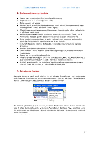 Camtasia Studio: Manual                            Sonia Pérez Carrillo. 2010


   2. Qué se puede hacer con Camtasia

       Grabar todo el movimiento de la pantalla del ordenador
       Capturar vídeo de la webcam (cámara web)
       Editar, cortar y unir vídeos
       Añadir y editar archivos de vídeo en formatos MPEG o WMV que provengan de otras
       fuentes (nuestra cámara de vídeo o cámara digital)
       Añadir imágenes, archivos de audio, titulares para el comienzo del vídeo, explicaciones
       o subtítulos, transiciones.
       Añadir interactividad mediante los Callouts (Llamadas o “bocadillos”), Zoom, Test o
       formularios, Hotspots (puntos de atención que exige la acción del usuario, etc.
       Editar audio (eliminar secciones de audio, ruido de fondo, aumentar y disminuir el
       sonido) y añadir audio, incluyendo narración de voz y música.
       Incluir efectos como el sonido del teclado, remarcado del cursor durante la propia
       grabación.
       Producir vídeos en los formatos más difundidos
       Crear un menú o índice web que facilita la navegación por un grupo de videoturiales
       relacionados
       Grabar una presentación de PowerPoint
       Producir el vídeo en múltiples tamaños y formatos (Flash, MPG, AVI, Mov, WMA, etc…)
       que facilitarán su distribución en web o incluso en dispositivos móviles
       Producir Videotutoriales con estándares SCORM para la formación en e-learning y su
       distribución en plataformas LMS como Blackboard o Moodle.


   3. Estructura de Camtasia

Camtasia, como se ha dicho al principio, es un software formado por cinco aplicaciones
diferentes que pueden actuar de forma independiente: Camtasia Recorder, Camtasia Menu
Maker, Camtasia Audio Editor, Camtasia Theater y Camtasia Player.




De las cinco aplicaciones que se compone, nosotros abordaremos en este Manual únicamente
dos de ellas: Camtasia Recorder y Camtasia Audio Editor. Camtasia Player se utiliza como
herramienta de reproducción de vídeos producidos por Camtasia y únicamente se empleará
como instrumento.




                                                                                             4
 
