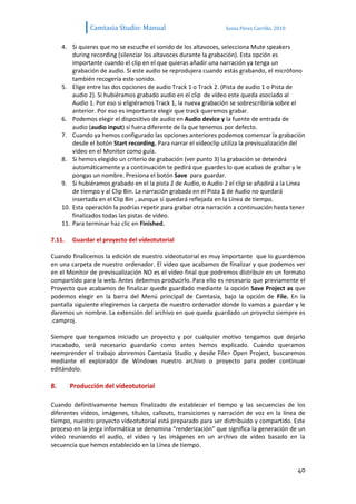 Camtasia Studio: Manual                            Sonia Pérez Carrillo. 2010


     4. Si quieres que no se escuche el sonido de los altavoces, selecciona Mute speakers
         during recording (silenciar los altavoces durante la grabación). Esta opción es
         importante cuando el clip en el que quieras añadir una narración ya tenga un
         grabación de audio. Si este audio se reprodujera cuando estás grabando, el micrófono
         también recogería este sonido.
     5. Elige entre las dos opciones de audio Track 1 o Track 2. (Pista de audio 1 o Pista de
         audio 2). Si hubiéramos grabado audio en el clip de vídeo este queda asociado al
         Audio 1. Por eso si eligiéramos Track 1, la nueva grabación se sobrescribiría sobre el
         anterior. Por eso es importante elegir que track queremos grabar.
     6. Podemos elegir el dispositivo de audio en Audio device y la fuente de entrada de
         audio (audio input) si fuera diferente de la que tenemos por defecto.
     7. Cuando ya hemos configurado las opciones anteriores podemos comenzar la grabación
         desde el botón Start recording. Para narrar el vídeoclip utiliza la previsualización del
         vídeo en el Monitor como guía.
     8. Si hemos elegido un criterio de grabación (ver punto 3) la grabación se detendrá
         automáticamente y a continuación te pedirá que guardes lo que acabas de grabar y le
         pongas un nombre. Presiona el botón Save para guardar.
     9. Si hubiéramos grabado en el la pista 2 de Audio, o Audio 2 el clip se añadirá a la Línea
         de tiempo y al Clip Bin. La narración grabada en el Pista 1 de Audio no quedará
         insertada en el Clip Bin , aunque sí quedará reflejada en la Línea de tiempo.
     10. Esta operación la podrías repetir para grabar otra narración a continuación hasta tener
         finalizados todas las pistas de vídeo.
     11. Para terminar haz clic en Finished.

7.11.    Guardar el proyecto del vídeotutorial

Cuando finalicemos la edición de nuestro vídeotutorial es muy importante que lo guardemos
en una carpeta de nuestro ordenador. El vídeo que acabamos de finalizar y que podemos ver
en el Monitor de previsualización NO es el vídeo final que podremos distribuir en un formato
compartido para la web. Antes debemos producirlo. Para ello es necesario que previamente el
Proyecto que acabamos de finalizar quede guardado mediante la opción Save Project as que
podemos elegir en la barra del Menú principal de Camtasia, bajo la opción de File. En la
pantalla siguiente elegiremos la carpeta de nuestro ordenador donde lo vamos a guardar y le
daremos un nombre. La extensión del archivo en que queda guardado un proyecto siempre es
.camproj.

Siempre que tengamos iniciado un proyecto y por cualquier motivo tengamos que dejarlo
inacabado, será necesario guardarlo como antes hemos explicado. Cuando queramos
reemprender el trabajo abriremos Camtasia Studio y desde File> Open Project, buscaremos
mediante el explorador de Windows nuestro archivo o proyecto para poder continuar
editándolo.

8.      Producción del vídeotutorial

Cuando definitivamente hemos finalizado de establecer el tiempo y las secuencias de los
diferentes vídeos, imágenes, títulos, callouts, transiciones y narración de voz en la línea de
tiempo, nuestro proyecto vídeotutorial está preparado para ser distribuido y compartido. Este
proceso en la jerga informática se denomina “renderización” que significa la generación de un
vídeo reuniendo el audio, el vídeo y las imágenes en un archivo de vídeo basado en la
secuencia que hemos establecido en la Línea de tiempo.


                                                                                               40
 