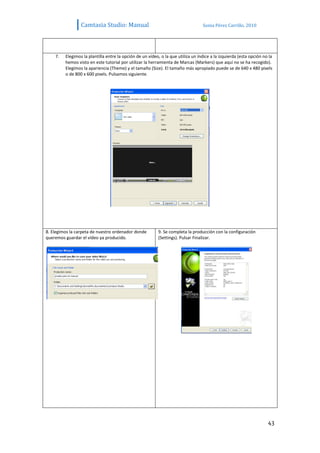 Camtasia Studio: Manual                                          Sonia Pérez Carrillo. 2010




    7.   Elegimos la plantilla entre la opción de un vídeo, o la que utiliza un índice a la izquierda (esta opción no la
         hemos visto en este tutorial por utilizar la herramienta de Marcas (Markers) que aquí no se ha recogido).
         Elegimos la apariencia (Theme) y el tamaño (Size). El tamaño más apropiado puede se de 640 x 480 pixels
         o de 800 x 600 pixels. Pulsamos siguiente.




8. Elegimos la carpeta de nuestro ordenador donde         9. Se completa la producción con la configuración
queremos guardar el vídeo ya producido.                   (Settings). Pulsar Finalizar.




                                                                                                                     43
 