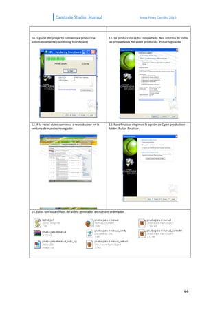 Camtasia Studio: Manual                                     Sonia Pérez Carrillo. 2010




10.El guión del proyecto comienza a producirse          11. La producción se ha completado. Nos informa de todas
automáticamente (Rendering Storyboard)                  las propiedades del vídeo producido. Pulsar Siguiente




12. A la vez el vídeo comienza a reproducirse en la     13. Para finalizar elegimos la opción de Open production
ventana de nuestro navegador.                           folder. Pulsar Finalizar.




14. Estos son los archivos del vídeo generados en nuestro ordenador.




                                                                                                               44
 