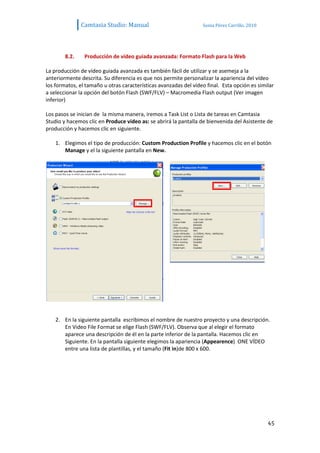 Camtasia Studio: Manual                            Sonia Pérez Carrillo. 2010




        8.2.    Producción de vídeo guiada avanzada: Formato Flash para la Web

La producción de vídeo guiada avanzada es también fácil de utilizar y se asemeja a la
anteriormente descrita. Su diferencia es que nos permite personalizar la apariencia del vídeo
los formatos, el tamaño u otras características avanzadas del vídeo final. Esta opción es similar
a seleccionar la opción del botón Flash (SWF/FLV) – Macromedia Flash output (Ver imagen
inferior)

Los pasos se inician de la misma manera, iremos a Task List o Lista de tareas en Camtasia
Studio y hacemos clic en Produce video as: se abrirá la pantalla de bienvenida del Asistente de
producción y hacemos clic en siguiente.

    1. Elegimos el tipo de producción: Custom Production Profile y hacemos clic en el botón
       Manage y el la siguiente pantalla en New.




    2. En la siguiente pantalla escribimos el nombre de nuestro proyecto y una descripción.
       En Video File Format se elige Flash (SWF/FLV). Observa que al elegir el formato
       aparece una descripción de él en la parte inferior de la pantalla. Hacemos clic en
       Siguiente. En la pantalla siguiente elegimos la apariencia (Appearence) ONE VÍDEO
       entre una lista de plantillas, y el tamaño (Fit in)de 800 x 600.




                                                                                               45
 