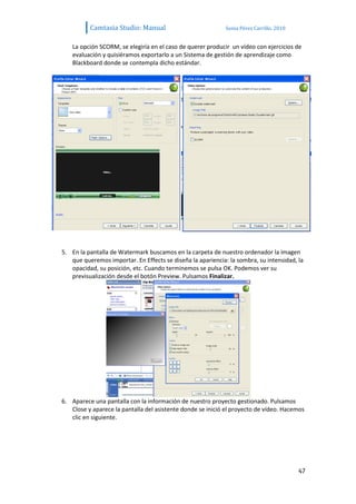 Camtasia Studio: Manual                            Sonia Pérez Carrillo. 2010


    La opción SCORM, se elegiría en el caso de querer producir un vídeo con ejercicios de
    evaluación y quisiéramos exportarlo a un Sistema de gestión de aprendizaje como
    Blackboard donde se contempla dicho estándar.




5. En la pantalla de Watermark buscamos en la carpeta de nuestro ordenador la imagen
   que queremos importar. En Effects se diseña la apariencia: la sombra, su intensidad, la
   opacidad, su posición, etc. Cuando terminemos se pulsa OK. Podemos ver su
   previsualización desde el botón Preview. Pulsamos Finalizar.




6. Aparece una pantalla con la información de nuestro proyecto gestionado. Pulsamos
   Close y aparece la pantalla del asistente donde se inició el proyecto de vídeo. Hacemos
   clic en siguiente.




                                                                                          47
 