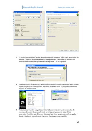 Camtasia Studio: Manual                           Sonia Pérez Carrillo. 2010




7. En la pantalla siguiente (Where would you like sto sabe your vídeo file?) le daremos un
   nombre a nuestro proyecto de vídeo y le elegiremos la carpeta de los archivos de
   nuestro ordenador donde queremos que se guarde. Clic en siguiente.




8. Para finalizar nos muestra toda la información de los criterios que hemos seleccionado
   para el proyecto de nuestro vídeo. Hacemos clic en Finalizar. El proyecto comienza el
   proceso de renderización




9. Para visualizar nuestro proyecto de video lo buscaremos en nuestras carpetas de
   nuestro ordenador. Hacemos clic en la carpeta y comprobamos los archivos
   generados. El archivo que debemos abrir es el que tiene la extensión del navegador
   donde trabajamos normalmente. Hacemos clic dos veces para abrirlo.


                                                                                         48
 