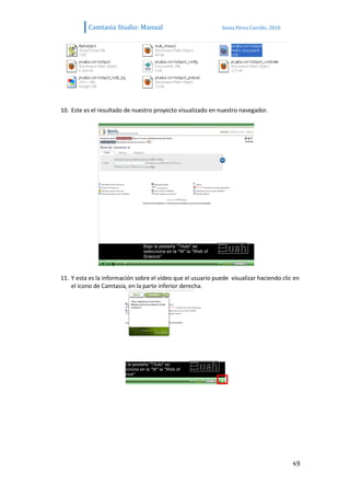 Camtasia Studio: Manual                             Sonia Pérez Carrillo. 2010




10. Este es el resultado de nuestro proyecto visualizado en nuestro navegador.




11. Y esta es la información sobre el vídeo que el usuario puede visualizar haciendo clic en
    el icono de Camtasia, en la parte inferior derecha.




                                                                                           49
 