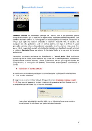 Camtasia Studio: Manual                            Sonia Pérez Carrillo. 2010




Camtasia Recorder, es herramienta principal de Camtasia con la que podremos grabar
cualquier movimiento que se produzca en la pantalla del ordenador (en Internet y offline). Con
Camtasia Recorder también es posible grabar una presentación de Power Point, o incorporar la
imagen que capte una webcam conectada al ordenador mediante USB. El resultado de
cualquiera de estas grabaciones será un archivo .camrec. Este tipo de archivos de vídeo
generados .camrec, únicamente pueden ser visualizados en el monitor de vista previa (ver
punto 3 de la imagen de la pantalla principal de Camtasia de más abajo) de la pantalla principal
o mediante Camtasia Player reproductor de Camtasia Studio, y forma parte de las cinco
aplicaciones.

La segunda herramienta en la que nos detendremos es Camtasia Audio Editor, con la que
podemos grabar el sonido de los vídeos de dos formas: de forma independiente, añadiéndolo
posteriormente al archivo de vídeo .camrec, o grabándolo a la vez que se graba el vídeo. En
cualquier caso, el audio podrá ser editado, aumentando, disminuyendo o suprimiendo el
sonido.

    4. Instalación de Camtasia Studio

A continuación explicaremos paso a paso la forma de instalar el programa Camtasia Studio
3.1.2. en nuestro ordenador:

El programa lo podemos instalar a través del siguiente enlace Enlace de descarga versión
3.1.2 . Nos aparece la siguiente ventana y hacemos clic en guardar archivo. Guardaremos el
programa (archivo de instalación) en nuestro ordenador.




       Para realizar la instalación hacemos doble clic en el icono del programa. Comienza
       todo el proceso de instalación que queda reflejado más abajo




                                                                                              5
 