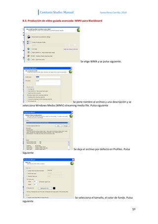 Camtasia Studio: Manual                           Sonia Pérez Carrillo. 2010


8.3. Producción de vídeo guiada avanzada: WMV para Blackboard




                                             Se elige WMA y se pulsa siguiente.




                                     Se pone nombre al archivo y una descripción y se
selecciona Windows Media (WMV) streaming media file. Pulsa siguiente




                                        Se deja el archivo por defecto en Profiles. Pulsa
Siguiente




                                         Se selecciona el tamaño, el color de fondo. Pulsa
siguiente

                                                                                            50
 