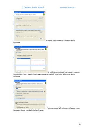 Camtasia Studio: Manual                            Sonia Pérez Carrillo. 2010




                                                Se puede elegir una marca de agua. Pulsa
siguiente




                                                 Si hubiéramos utilizado marcas para hacer un
Menú o índice. Esta opción no se ha visto en este Manual. Dejarlo sin seleccionar. Pulsa
siguiente




                                                 Poner nombre a la Producción del vídeo, elegir
la carpeta donde guardarlo. Pulsar finalizar.




                                                                                               51
 