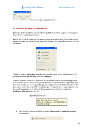 Camtasia Studio: Manual                             Sonia Pérez Carrillo. 2010




                          Comienza el proceso de producción.



8.4. Producción guiada de un vídeo PowerPoint

El proceso de producción de una presentación grabada mediante el plugin de Camtasia para
PowerPoint se explica a continuación.

Existen dos formas de iniciar con el proceso. La primera inicia la producción inmediatamente
después de realizar la grabación de la presentación PowerPoint siguiendo las instrucciones de
la pantalla:




Se elige la opción Produce your recording y se pulsa OK, tras lo cual se abre el asistente de
producción Production Wizard y pulsaremos Siguiente.

También podemos comenzar la producción de una presentación de PowerPoint ya grabada
anteriormente en un archivo .camroj, desde File>Open Project. El archivo del proyecto debe
tener la extensión .pps (ver imagen abajo) que es un tipo de Proyecto de Camtasia Studio. El
proyecto se abre únicamente en la Línea de tiempo y para comenzar a producirlo pulsaremos
la tarea Produce video as de la Lista de Tareas y aparece el asistente de producción
Production Wizard y pulsaremos OK.




        En la pantalla siguiente se habilita la opción Recommend my production settings.
        Pulsa siguiente.




                                                                                                52
 