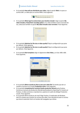 Camtasia Studio: Manual                              Sonia Pérez Carrillo. 2010


En la pantalla How will you distribuite your video, elige la opción Web si es para un
archivo SWF, o e-Mail para un archivo WMV. Pulsa siguiente.




En la pantalla What type fo content does your timeline include? elige la opción My
video includes a PowerPoin recording option. Si tu video también tuviera narración de
voz, selecciona también la opción My video includes voice narration. Pulsa Siguiente.




En la pantalla Optimize for file size or video quality? Deja la configuración que pone
por defecto .Pulsa siguiente
En la pantalla Optimize for file size or audio quality? Deja la configuración que pone
por defecto. Pulsa Siguiente.

En la pantalla flash templates elige en Appearance One Video, y en Size: 800 x 600.
Pulsa siguiente.




En la pantalla Where would you like to save your video file? Se tendra que dar un
nombre al archivo en el campo Production name. Pulsa Siguiente.
En la pantalla Completing the Camtasia Studio production Wizard pulsa Finalizar.
Comienza el proceso de producción (Rendering Storyboard y Exporting FLV movie) y al
finalizar, el vídeo comienza a reproducirse y aparece el cuadro de diálogo Production
results. Pulsa siguiente.
En la pantalla What would you do next? Elige Finalizar. El explorador de Windows
abrirá la carpeta que contiene los archivos del vídeo. Para reproducirlo abrir el archivo
que tiene la extensión html o el nombre del navegador que utilizas.



                                                                                         53
 