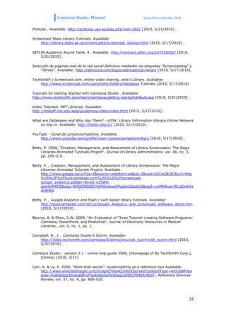 Camtasia Studio: Manual                             Sonia Pérez Carrillo. 2010


Politube . Available: http://politube.upv.es/play.php?vid=1652 [2010, 5/21/2010] .

Screencast State Library Tutorials. Available:
    http://library.state.ak.us/screencasts/screencast_listings.html [2010, 5/17/2010] .

SEFLIN Academic Round Table_4 . Available: http://connect.seflin.org/p37318422/ [2010,
    5/21/2010] .

Selección de páginas web de la red social Delicious mediante las etiquetas "Screencasting" y
     "library". Available: http://delicious.com/tag/screencasting+library [2010, 5/17/2010] .

TechSmith | Screencast.com, online video sharing, ants's Library. Available:
    http://www.screencast.com/users/ants/folders/Database Tutorials [2010, 5/17/2010]

Tutorials for Getting Started with Camtasia Studio . Available:
http://www.techsmith.com/learn/camtasia/getting-started/default.asp [2010, 5/21/2010] .

Video Tutorials: MIT Libraries. Available:
http://libstaff.mit.edu/web/guidelines/video/index.html [2010, 5/17/2010] .

What are Databases and Why Use Them? - LION: Library Information literacy Online Network
    on blip.tv. Available: http://liontv.blip.tv/ [2010, 5/17/2010] .

YouTube - Canal de consorciomadrono. Available:
    http://www.youtube.com/profile?user=consorciomadrono#g/u [2010, 5/17/2010] .

Betty, P. 2008, "Creation, Management, and Assessment of Library Screencasts: The Regis
     Libraries Animated Tutorials Project", Journal of Library Administration, vol. 48, no. 3,
     pp. 295-315.

Betty, P. , Creation, Management, and Assessment of Library Screencasts: The Regis
     Libraries Animated Tutorials Project. Available:
     http://www.google.es/url?sa=t&source=web&ct=res&cd=3&ved=0CCwQFjAC&url=http
     %3A%2F%2Fbuckrambeats.com%2FOCLS%2Fscreencast-
     google_analytics.ppt&ei=8irwS-iyJ5WA-
     gan4oXNCQ&usg=AFQjCNEdbD7giNAciwwpOFpgloliZdpdyQ&sig2=unMSAcen7RLdZm6Vs
     qcWWg.

Betty, P. , Google Analytics and Flash (.swf) based library tutorials. Available:
     http://buckrambeats.com/OCLS/Google_Analytics_and_screencast_software_demo.htm
     [2010, 5/17/2010] .

Blevins, A. & Elton, C.W. 2009, "An Evaluation of Three Tutorial-creating Software Programs:
     Camtasia, PowerPoint, and MediaSite", Journal of Electronic Resources in Medical
     Libraries., vol. 6, no. 1, pp. 1.

Campbell, R., J. , Camtasia Studio 6 Scorm. Available:
   http://video.techsmith.com/camtasia/6/demo/enu/cs6_scorm/cs6_scorm.html [2010,
   5/21/2010] .

Camtasia Studio : version 3.1 : online help guide 2006, [Homepage of By TechSmith Corp.],
    [Online] [2010, 3/12]

Carr, A. & Ly, P. 2009, "More than words”: screencasting as a reference tool Available:
     http://www.emeraldinsight.com/Insight/ViewContentServlet?contentType=Article&Filen
     ame=Published/EmeraldFullTextArticle/Articles/2400370404.html", Reference Services
     Review, vol. 37, no. 4, pp. 408-420.




                                                                                                 55
 