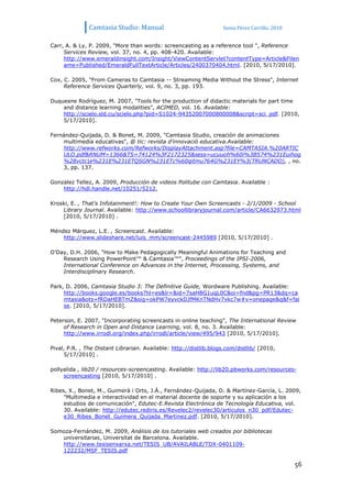 Camtasia Studio: Manual                             Sonia Pérez Carrillo. 2010


Carr, A. & Ly, P. 2009, "More than words: screencasting as a reference tool ", Reference
     Services Review, vol. 37, no. 4, pp. 408-420. Available:
     http://www.emeraldinsight.com/Insight/ViewContentServlet?contentType=Article&Filen
     ame=Published/EmeraldFullTextArticle/Articles/2400370404.html. [2010, 5/17/2010].

Cox, C. 2005, "From Cameras to Camtasia -- Streaming Media Without the Stress", Internet
     Reference Services Quarterly, vol. 9, no. 3, pp. 193.

Duquesne Rodríguez, M. 2007, "Tools for the production of didactic materials for part time
    and distance learning modalities", ACIMED, vol. 16. Available:
    http://scielo.sld.cu/scielo.php?pid=S1024-94352007000800008&script=sci_pdf. [2010,
    5/17/2010].

Fernández-Quijada, D. & Bonet, M. 2009, "Camtasia Studio, creación de animaciones
    multimedia educativas", @ tic: revista d'innovació educativa.Available:
    http://www.refworks.com/Refworks/DisplayAttachment.asp?file=CAMTASIA.%20ARTIC
    ULO.pdf&RNUM=1366&TS=74124%3F2172325&sess=ucuuoh%60i%3B574%231Euihog
    %28vctc|e%231E%231ETQSGN%231ETc%60qitmu764G%231EY%3(TRUNCADO), , no.
    3, pp. 137.

Gonzalez Tellez, A. 2009, Producción de videos Politube con Camtasia. Available :
    http://hdl.handle.net/10251/5212,

Kroski, E. , That’s Infotainment!: How to Create Your Own Screencasts - 2/1/2009 - School
    Library Journal. Available: http://www.schoollibraryjournal.com/article/CA6632973.html
    [2010, 5/17/2010] .

Méndez Márquez, L.E. , Screencast. Available:
    http://www.slideshare.net/luis_mm/screencast-2445989 [2010, 5/17/2010] .

O’Day, D.H. 2006, "How to Make Pedagogically Meaningful Animations for Teaching and
    Research Using PowerPoint™ & Camtasia™", Proceedings of the IPSI-2006,
    International Conference on Advances in the Internet, Processing, Systems, and
    Interdisciplinary Research.

Park, D. 2006, Camtasia Studio 3: The Definitive Guide, Wordware Publishing. Available:
     http://books.google.es/books?hl=es&lr=&id=7saH8G1uqL0C&oi=fnd&pg=PR13&dq=ca
     mtasia&ots=fRDaHEBTmZ&sig=okPW7eyvckDJfMKnTNdHv7vkc7w#v=onepage&q&f=fal
     se. [2010, 5/17/2010].

Peterson, E. 2007, "Incorporating screencasts in online teaching", The International Review
     of Research in Open and Distance Learning, vol. 8, no. 3. Available:
     http://www.irrodl.org/index.php/irrodl/article/view/495/943 [2010, 5/17/2010].

Pival, P.R. , The Distant Librarian. Available: http://distlib.blogs.com/distlib/ [2010,
     5/17/2010] .

pollyalida , lib20 / resources-screencasting. Available: http://lib20.pbworks.com/resources-
     screencasting [2010, 5/17/2010] .

Ribes, X., Bonet, M., Guimerà i Orts, J.À., Fernández-Quijada, D. & Martínez-García, L. 2009,
     "Multimedia e interactividad en el material docente de soporte y su aplicación a los
     estudios de comunicación", Edutec-E.Revista Electrónica de Tecnología Educativa, vol.
     30. Available: http://edutec.rediris.es/Revelec2/revelec30/articulos_n30_pdf/Edutec-
     e30_Ribes_Bonet_Guimera_Quijada_Martinez.pdf. [2010, 5/17/2010].

Somoza-Fernández, M. 2009, Análisis de los tutoriales web creados por bibliotecas
   universitarias, Universitat de Barcelona. Available.
   http://www.tesisenxarxa.net/TESIS_UB/AVAILABLE/TDX-0401109-
   122232/MSF_TESIS.pdf

                                                                                                56
 