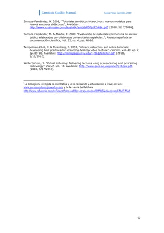 Camtasia Studio: Manual                               Sonia Pérez Carrillo. 2010


Somoza-Fernández, M. 2003, "Tutoriales temáticos interactivos: nuevos modelos para
   nuevos entornos didácticos", Available:
   http://www.crosimasso.com/fesabid4/ambitsPDF/477-484.pdf, [2010, 5/17/2010].

Somoza-Fernández, M. & Abadal, E. 2009, "Evaluación de materiales formativos de acceso
   público elaborados por bibliotecas universitarias españolas.", Revista española de
   documentación científica, vol. 32, no. 4, pp. 46-66.

Tempelman-Kluit, N. & Ehrenberg, E. 2003, "Library instruction and online tutorials:
    developing best practices for streaming desktop video capture", Feliciter, vol. 49, no. 2,
    pp. 89-90. Available: http://homepages.nyu.edu/~ntk2/feliciter.pdf. [2010,
    5/17/2010].

Winterbottom, S. "Virtual lecturing: Delivering lectures using screencasting and podcasting
    technology", Planet, vol. 18. Available: http://www.gees.ac.uk/planet/p18/sw.pdf.
    [2010, 5/17/2010].




i
 La bibliografía recogida es orientativa y se irá revisando y actualizando a través del wiki
www.cursocamtasia.pbworks.com y de la cuenta de Refshare
http://www.refworks.com/refshare/?site=028851107234000000/RWWS4A1409210/CAMTASIA




                                                                                                  57
 