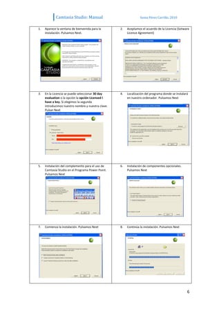 Camtasia Studio: Manual                               Sonia Pérez Carrillo. 2010


1.   Aparece la ventana de bienvenida para la       2.   Aceptamos el acuerdo de la Licencia (Sotware
     instalación. Pulsamos Next.                         Licence Agreement)




3.   En la Licencia se puede seleccionar 30 day     4.   Localización del programa donde se instalará
     evaluation o la opción la opción Licensed I         en nuestro ordenador. Pulsamos Next
     have a key. Si elegimos la segunda
     introducimos nuestro nombre y nuestra clave.
     Pulsar Next




5.   Instalación del complemento para el uso de     6.   Instalación de componentes opcionales.
     Camtasia Studio en el Programa Power Point.         Pulsamos Next
     Pulsamos Next




7.   Comienza la instalación. Pulsamos Next         8.   Continúa la instalación. Pulsamos Next




                                                                                                    6
 