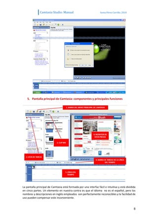 Camtasia Studio: Manual                             Sonia Pérez Carrillo. 2010




    5. Pantalla principal de Camtasia: componentes y principales funciones




La pantalla principal de Camtasia está formada por una interfaz fácil e intuitiva y está dividida
en cinco partes. Un elemento en nuestra contra es que el idioma no es el español, pero los
nombres y descripciones en inglés empleados son perfectamente reconocibles y la facilidad de
uso pueden compensar este inconveniente.


                                                                                               8
 