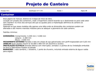Essa página do manual, destina-se á etapa de início da obra.
Locação em projeto dos containers, onde o Engenheiro estará locando–os e destinando-os para cada setor
sem interferir no início dos serviços até que os ajustes para a implantação definitiva do canteiro se
concretizem.
Sabendo-se que esses modelos são apenas uma idéia onde as dimensões dos containers podem ser
alteradas e até mesmo inseridos módulos para se adequar a geometria de cada canteiro.
Padrões mínimos:
DIMENSÕES: Comprimento: 6.200 mm / 4.000 mm
Largura : 2.300 mm
Altura : 2.600 mm
FECHAMENTO EXTERNO Paredes e teto em chapa de aço galvanizado com perfil trapezoidal com 0,65 mm
JANELAS Duas janelas maxim-ar de 800 x 800 mm em alumínio e acrílico.
INSTALAÇÃO ELÉTRICA Entrada elétrica com interruptor, tomada e 2 pontos de luz Instalação embutida
no forro e eletrodutos fixados na parede
BANHEIRO 1 vaso sanitário, 1 lavatório, 1 ponto de chuveiro, incluindo entrada externa de água e saída
para esgoto
Container
Projeto de Canteiro
Processo: Obra Identificação: OUT.5.001 Revisão: 1 Página: 16
 