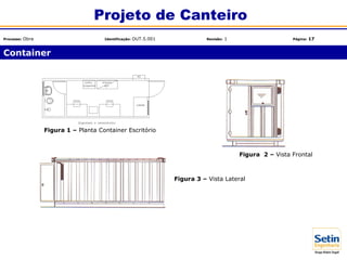 Container
Projeto de Canteiro
Processo: Obra Identificação: OUT.5.001 Revisão: 1 Página: 17
Figura 1 – Planta Container Escritório
Figura 3 – Vista Lateral
Figura 2 – Vista Frontal
 