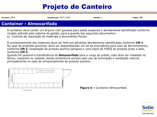 Container - Almoxarifado
Projeto de Canteiro
Processo: Obra Identificação: OUT.5.001 Revisão: 1 Página: 19
Figura 5 – Container Almoxarifado
O container deve conter um arquivo com gavetas para pasta suspensa e devidamente identificado conforme
modelo definido pelo sistema de gestão, para a guarda dos seguintes documentos:
a) Controle de requisição de materiais e documentos fiscais.
O armazenamento dos materiais deve ser feito em gôndolas devidamente identificadas conforme CM 1.
No caso de produtos químicos, deve ser disponibilizado um kit de emergência para caso de derramamento,
conforme CM 2, sinalização de produto químico perigoso e uma cópia da FISPQ do produto junto a este,
conforme CM 3.
Quando for possível a transferência do Almoxarifado para o corpo do prédio, este deve ser instalado no
térreo, mezanino ou subsolo, dando preferência sempre pelo uso de iluminação e ventilação natural,
principalmente no caso de armazenamento de produto químico.
 