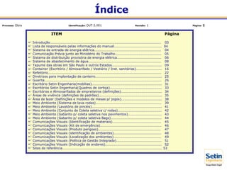 ITEM Página
 Introdução.................................................................................................. 03
 Lista de responsáveis pelas informações do manual.......................................... 04
 Sistema de entrada de energia elétrica........................................................... 04
 Comunicação Prévia junto ao Ministério do Trabalho......................................... 05
 Sistema de distribuição provisória de energia elétrica....................................... 06
 Sistema de abastecimento de água................................................................ 08
 Tapume das obras em São Paulo e outros Estados............................................ 09
 Container (Escritório / Almoxarifado / Vestiário / Inst. sanitárias)....................... 16
 Refeitório.................................................................................................... 22
 Diretrizes para implantação de canteiro........................................................... 25
 Guarita....................................................................................................... 26
 Escritório Setin Engenharia(mobílias).............................................................. 31
 Escritórios Setin Engenharia(Quadros de cortiça).............................................. 33
 Escritórios e Almoxarifados de empreiteiros (definições).................................... 34
 Áreas de vivência (definições de padrões)........................................................ 35
 Área de lazer (Definições e modelos de mesas p/ jogos).................................... 38
 Meio Ambiente (Sistema de lava-rodas).......................................................... 39
 Meio Ambiente (Lavatório de pincéis).............................................................. 41
 Meio Ambiente (Conjunto de Coleta seletiva c/ rodas)....................................... 42
 Meio Ambiente (Gabarito p/ coleta seletiva nos pavimentos).............................. 43
 Meio Ambiente (Gabarito p/ coleta seletiva Bags)............................................. 44
 Comunicações Visuais (Identificação de materiais)........................................... 45
 Comunicações Visuais (Kit de emergência)...................................................... 46
 Comunicações Visuais (Produto perigoso)....................................................... 47
 Comunicações Visuais (identificação de ambientes).......................................... 48
 Comunicações Visuais (Localização dos ambientes).......................................... 49
 Comunicações Visuais (Política de Gestão Integrada)........................................ 51
 Comunicações Visuais (Indicação de andares).................................................. 52
 Sites de referência........................................................................................ 53
Índice
Processo: Obra Identificação: OUT.5.001 Revisão: 1 Página: 2
 