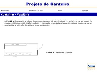 O Vestiário deve conter armários de aço com divisórias e tranca (cadeado ou fechadura) para a guarda de
roupas e objetos pessoais dos funcionários (1 para cada empregado) e banco de madeira entre os armários
para facilitar a utilização do vestiário pelos funcionários.
Figura 6 – Container Vestiário
Container - Vestiário
Projeto de Canteiro
Processo: Obra Identificação: OUT.5.001 Revisão: 1 Página: 20
 