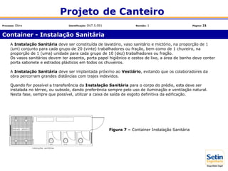 A Instalação Sanitária deve ser constituída de lavatório, vaso sanitário e mictório, na proporção de 1
(um) conjunto para cada grupo de 20 (vinte) trabalhadores ou fração, bem como de 1 chuveiro, na
proporção de 1 (uma) unidade para cada grupo de 10 (dez) trabalhadores ou fração.
Os vasos sanitários devem ter assento, porta papel higiênico e cestos de lixo, a área de banho deve conter
porta sabonete e estrados plásticos em todos os chuveiros.
A Instalação Sanitária deve ser implantada próximo ao Vestiário, evitando que os colaboradores da
obra percorram grandes distâncias com trajes indevidos.
Quando for possível a transferência da Instalação Sanitária para o corpo do prédio, esta deve ser
instalada no térreo, ou subsolo, dando preferência sempre pelo uso de iluminação e ventilação natural.
Nesta fase, sempre que possível, utilizar a caixa de saída de esgoto definitiva da edificação.
Figura 7 – Container Instalação Sanitária
Container - Instalação Sanitária
Projeto de Canteiro
Processo: Obra Identificação: OUT.5.001 Revisão: 1 Página: 21
 
