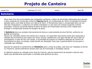 Deve estar fora das proximidades das instalações sanitárias e dispor de dimensões adequadas para atender
a obra, podendo ser construído conforme Figuras 4 e 5, em compensado de 10mm na posição horizontal,
apoiado sobre uma fiada de bloco com altura de 20cm. O fechamento sobre o compensado deve ser em
tela tipo mosqueteiro, a cobertura em telhas onduladas e o piso deve ser lavável (sugerido cimento
queimado, inclusive na parede lateral do bloco de apoio do compensado servindo como rodapé para
proteger o compensado quando da lavagem do piso).
O Refeitório deve ser pintado internamente de branco e externamente de Azul Del Rei, conforme cor
padrão da empresa.
Devem ser utilizadas mesas com tampo liso e lavável, um aquecedor tipo banho-maria para esquentar a
refeição dos funcionários que optem por trazer almoço, bebedouros com água filtrada (01 para cada 25
empregados) e cesto de lixo com tampa. A quantidade de lugares no refeitório depende do número de
funcionários na obra, no entanto, todos devem ser atendidos. Para isso é possível definir turnos para a
realização das refeições.
Quando for possível a transferência do Refeitório para o corpo do prédio, este deve ser instalado no térreo
ou mezanino, dando preferência sempre pelo uso de iluminação e ventilação natural.
O refeitório poderá ser utilizado como área de vivência, sala de treinamento de pessoal e sala de aula,
desde que devidamente autorizado e orientado pela gerência da obra.
Refeitório
Projeto de Canteiro
Processo: Obra Identificação: OUT.5.001 Revisão: 1 Página: 22
 