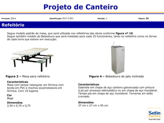 Refeitório
Projeto de Canteiro
Processo: Obra Identificação: OUT.5.001 Revisão: 1 Página: 24
Características
Mesa com tampo retangular em fórmica com
borda em PVC e mochos escamoteáveis em
fórmica. Com 10 lugares.
Cor
Bege
Dimensões
2,50 x 0,70 x 0,75
Segue modelo padrão de mesa, que será utilizado nos refeitórios das obras conforme figura nº 10.
Segue também modelo do Bebedouro que será instalado para cada 25 funcionários, tanto no refeitório como no térreo
de cada torre que estiver em execução.
Figura 3 – Mesa para refeitório
Características
Gabinete em chapa de aço carbono galvanizada com pintura
à pó por processo eletrostático ou em chapa de aço inoxidável.
Tampa-pia em chapa de aço inoxidável. Torneiras em latão
cromado.
Dimensões
37 cm x 27 cm x 95 cm
Figura 4 – Bebedouro de jato inclinado
 