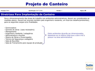 Para o dimensionamento das áreas de trabalho nos ambientes administrativos, devem ser considerados as
medidas abaixo. Deverá ser previsto também pelo engenheiro residente, um local de trabalho(ambientes),
para os seguintes cargos e/ou finalidades.
- Gerenciadora
- Gerente de obras (caso necessário)
- Planejamento
- Engenheiro residente / estagiários Estes ambientes deverão ser dimensionados,
- Administrativo e Auxiliar baseando-se no efetivo total que a obra virá a
- Mestre de Obras e Encarregados possuir na área administrativa.
- Técnico de Segurança e estagiário
- Sala de Reuniões
- Sala de Treinamento para equipe de produção
Diretrizes Para Implantação de Canteiro
Projeto de Canteiro
Processo: Obra Identificação: OUT.5.001 Revisão: 1 Página: 25
 