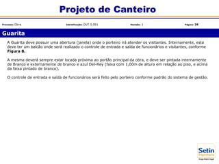 A Guarita deve possuir uma abertura (janela) onde o porteiro irá atender os visitantes. Internamente, esta
deve ter um balcão onde será realizado o controle de entrada e saída de funcionários e visitantes, conforme
Figura 8.
A mesma deverá sempre estar locada próxima ao portão principal da obra, e deve ser pintada internamente
de Branco e externamente de branco e azul Del-Rey (faixa com 1,00m de altura em relação ao piso, e acima
da faixa pintado de branco).
O controle de entrada e saída de funcionários será feito pelo porteiro conforme padrão do sistema de gestão.
Guarita
Projeto de Canteiro
Processo: Obra Identificação: OUT.5.001 Revisão: 1 Página: 26
 