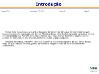Dentro deste manual segue uma prévia do projeto do Canteiro de Obras que deve ser elaborada pelo
Engenheiro residente e aprovada pelo Gerente Técnico, antes do início da obra. Aprovado o projeto, o mesmo
deve ser passado para AutoCAD e inserido no PQO da obra. Nesse manual destinamos aos Engenheiros
padrões pré-estabelecidos pela empresa, conforme o índice na página seguinte.
O Projeto do canteiro pode sofrer alterações conforme a necessidade especifica de cada obra e de cada
etapa em que a obra se encontra, porém, deve conter a locação de todas as dependências listadas
anteriormente.
Introdução
Processo: Obra Identificação: OUT.5.001 Revisão: 1 Página: 3
 