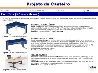 Escritório (Móveis - Mesas )
Projeto de Canteiro
Processo: Obra Identificação: OUT.5.001 Revisão: 1 Página: 30
MESA DE REUNIÃO
Mesa oval em laminado melaminico (fórmica) varias cores com tampo sobreposto na cor
azul, acabamento da borda do tampo em perfil de PVC semi circular (180°) com 18mm de
espessura.
Estrutura tubular de aço pintada em epóxi, ponteiras de fechamento dos tubos em ABS de
alto impacto e deslizadores reguláveis de nylon na cor preta.
Medidas: 3,30 x 1,20 mt na cor azul.
MESA DE TRABALHO RETA
Mesa reta 60cm(largura) em laminado melaminico (fórmica) varias cores com tampo
inserido entra as estruturas, acabamento da borda do tampo em perfil de PVC semi circular
(180°) com 18mm de espessura. Estrutura tubular de aço pintada em epóxi com
acabamento lateral em madeira (cores iguais as dos tampos) com bordas em perfil de PVC
idem ao do tampo, ponteiras de fechamento dos tubos em ABS de alto impacto e
deslizadores reguláveis de nylon..
Medidas: 1,20X0,60X0,74 mt
MESA DELTA TAMPO ÚNICO
Mesa Delta tampo único espessura 18mm em laminado melaminico várias cores com
acabamento das bordas em perfil de PVC 180°. estrutura tubular de aço pintada em epóxi
com acabamento com ponteiras de nylon. Possui deslizadores reguláveis.
Medidas: 1,40 X 1,40 X 0,74 com 2 gavetas
As salas de administração, engenharia, segurança do trabalho, almoxarifado e sala de reuniões, devem ser implantadas as mobílias que
seguem abaixo:
Figura 1 – Mesa administração
Figura 2 – Mesa administração
Figura 3 – Mesa de Reuniões
 