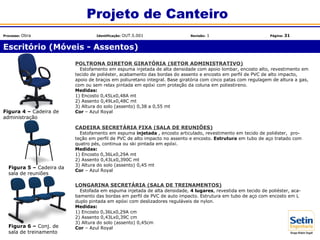 Escritório (Móveis - Assentos)
Projeto de Canteiro
Processo: Obra Identificação: OUT.5.001 Revisão: 1 Página: 31
POLTRONA DIRETOR GIRATÓRIA (SETOR ADMINISTRATIVO)
Estofamento em espuma injetada de alta densidade com apoio lombar, encosto alto, revestimento em
tecido de poliéster, acabamento das bordas do assento e encosto em perfil de PVC de alto impacto,
apoio de braços em poliuretano integral. Base giratória com cinco patas com regulagem de altura a gas,
com ou sem relax pintada em epóxi com proteção da coluna em poliestireno.
Medidas:
1) Encosto 0,45Lx0,48A mt
2) Assento 0,49Lx0,48C mt
3) Altura do solo (assento) 0,38 a 0,55 mt
Cor – Azul Royal
CADEIRA SECRETÁRIA FIXA (SALA DE REUNIÕES)
Estofamento em espuma injetada , encosto articulado, revestimento em tecido de poliéster, pro-
teção em perfil de PVC de alto impacto no assento e encosto. Estrutura em tubo de aço tratado com
quatro pés, continua ou ski pintada em epóxi.
Medidas:
1) Encosto 0,36Lx0,29A mt
2) Assento 0,43Lx0,390C mt
3) Altura do solo (assento) 0,45 mt
Cor – Azul Royal
LONGARINA SECRETÁRIA (SALA DE TREINAMENTOS)
Estofada em espuma injetada de alta densidade, 4 lugares, revestida em tecido de poliéster, aca-
bamento das bordas em perfil de PVC de auto impacto. Estrutura em tubo de aço com encosto em L
duplo pintada em epóxi com deslizadores reguláveis de nylon.
Medidas:
1) Encosto 0,36Lx0,29A cm
2) Assento 0,43Lx0,39C cm
3) Altura do solo (assento) 0,45cm
Cor – Azul Royal
Figura 4 – Cadeira de
administração
Figura 5 – Cadeira da
sala de reuniões
Figura 6 – Conj. de
sala de treinamento
 