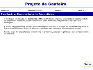 A montagem e instalação dos Escritórios e Almoxarifados de empresas terceirizadas é responsabilidade
do empreiteiro, no entanto, deverão respeitar os locais destinados pela gerência da obra para sua
montagem.
A pintura das instalações é também responsabilidade do empreiteiro, devendo ser pintado externamente de
branco e azul (faixa com 1,00m de altura em relação ao piso, e acima da faixa pintado de branco).
Ficará a cargo dos empreiteiros o fornecimento de prateleiras, estrados ou gôndolas o para armazenamento
de materiais.
Escritório e Almoxarifado de Empreiteiro
Projeto de Canteiro
Processo: Obra Identificação: OUT.5.001 Revisão: 1 Página: 34
 