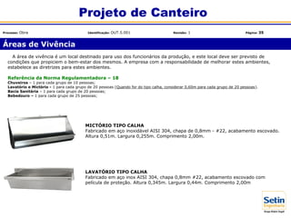 Áreas de Vivência
Projeto de Canteiro
Processo: Obra Identificação: OUT.5.001 Revisão: 1 Página: 35
MICTÓRIO TIPO CALHA
Fabricado em aço inoxidável AISI 304, chapa de 0,8mm - #22, acabamento escovado.
Altura 0,51m. Largura 0,255m. Comprimento 2,00m.
A área de vivência é um local destinado para uso dos funcionários da produção, e este local deve ser previsto de
condições que propiciem o bem-estar dos mesmos. A empresa com a responsabilidade de melhorar estes ambientes,
estabelece as diretrizes para estes ambientes.
Referência da Norma Regulamentadora – 18
Chuveiros – 1 para cada grupo de 10 pessoas;
Lavatório e Mictório - 1 para cada grupo de 20 pessoas (Quando for do tipo calha, considerar 0,60m para cada grupo de 20 pessoas).
Bacia Sanitária – 1 para cada grupo de 20 pessoas;
Bebedouro – 1 para cada grupo de 25 pessoas;
LAVATÓRIO TIPO CALHA
Fabricado em aço inox AISI 304, chapa 0,8mm #22, acabamento escovado com
película de proteção. Altura 0,345m. Largura 0,44m. Comprimento 2,00m
 